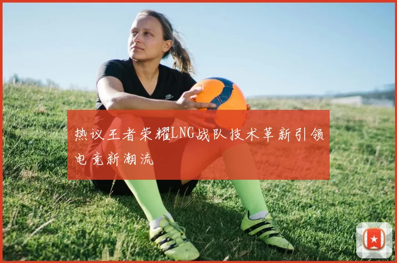 热议王者荣耀LNG战队技术革新引领电竞新潮流