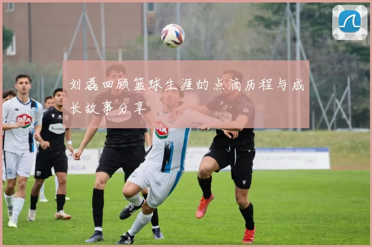 刘磊回顾篮球生涯的点滴历程与成长故事分享