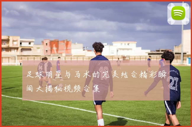 足球明星与马术的完美结合精彩瞬间大揭秘视频合集