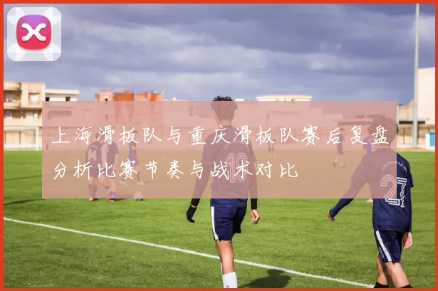 上海滑板队与重庆滑板队赛后复盘分析比赛节奏与战术对比
