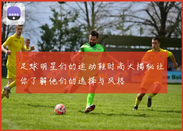 足球明星们的运动鞋时尚大揭秘让你了解他们的选择与风格