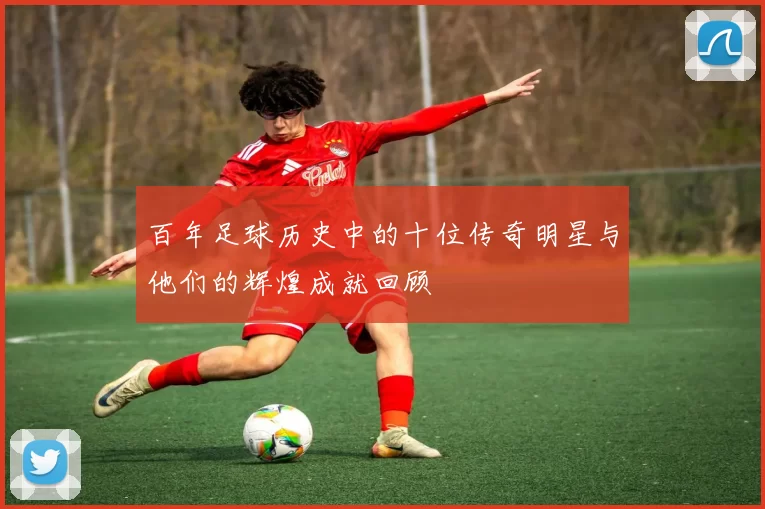 百年足球历史中的十位传奇明星与他们的辉煌成就回顾