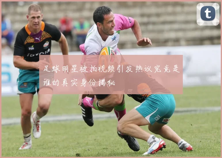 足球明星被拍视频引发热议究竟是谁的真实身份揭秘