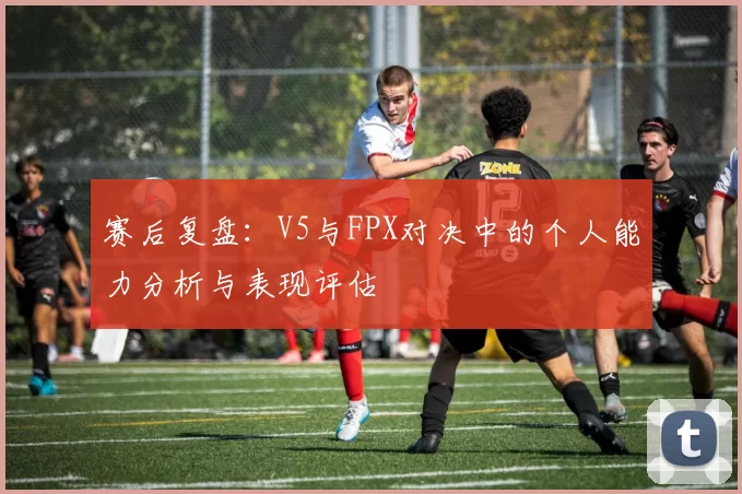 赛后复盘：V5与FPX对决中的个人能力分析与表现评估