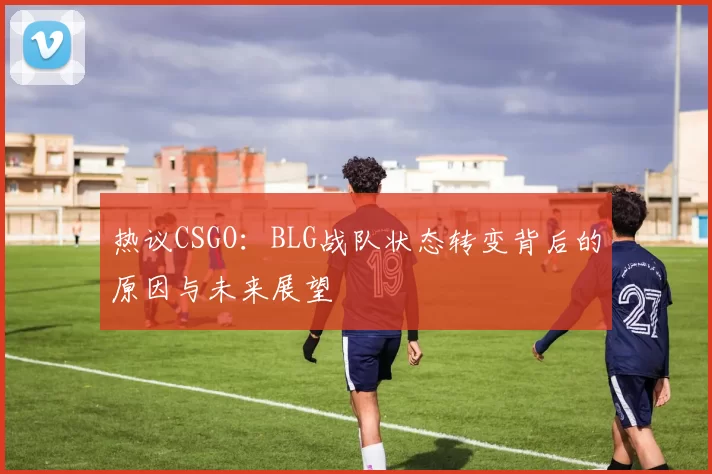 热议CSGO：BLG战队状态转变背后的原因与未来展望