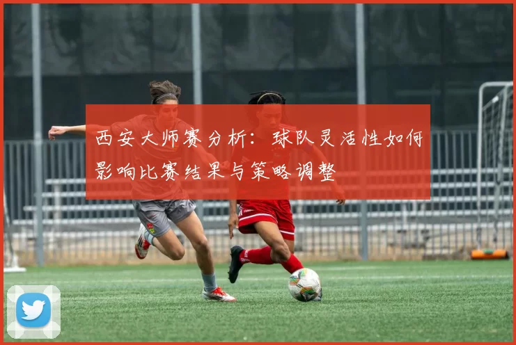 西安大师赛分析：球队灵活性如何影响比赛结果与策略调整