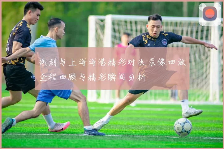 热刺与上海海港精彩对决录像回放全程回顾与精彩瞬间分析