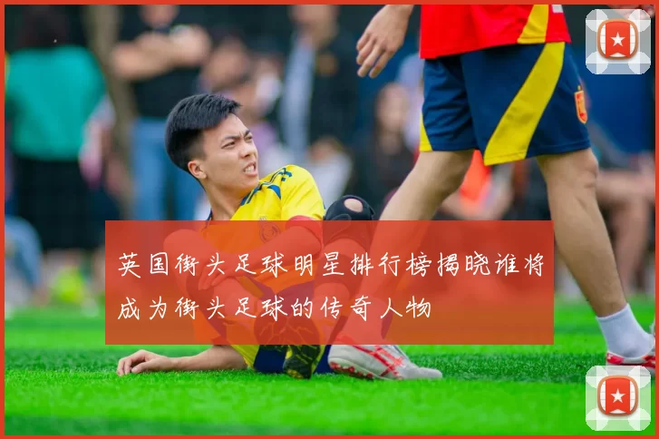 英国街头足球明星排行榜揭晓谁将成为街头足球的传奇人物