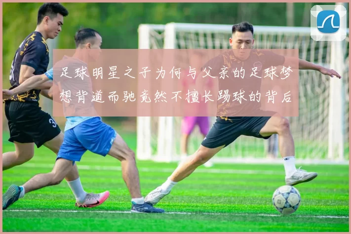 足球明星之子为何与父亲的足球梦想背道而驰竟然不擅长踢球的背后故事
