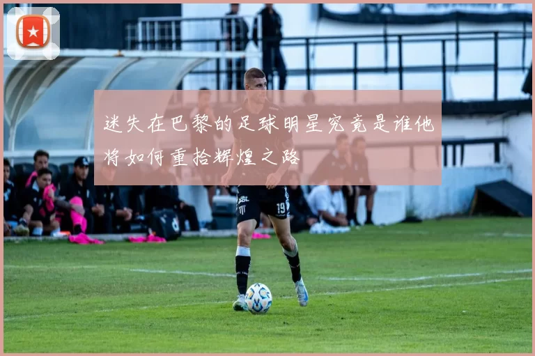 迷失在巴黎的足球明星究竟是谁他将如何重拾辉煌之路