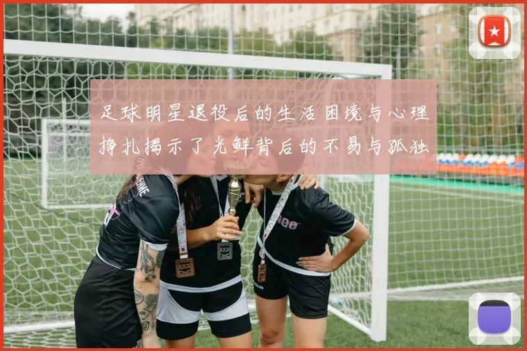 足球明星退役后的生活困境与心理挣扎揭示了光鲜背后的不易与孤独