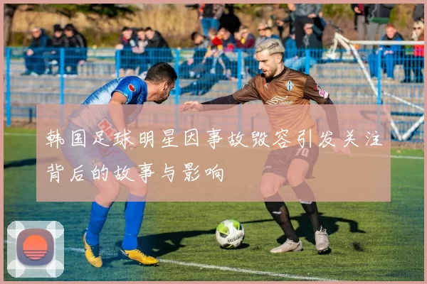 韩国足球明星因事故毁容引发关注背后的故事与影响