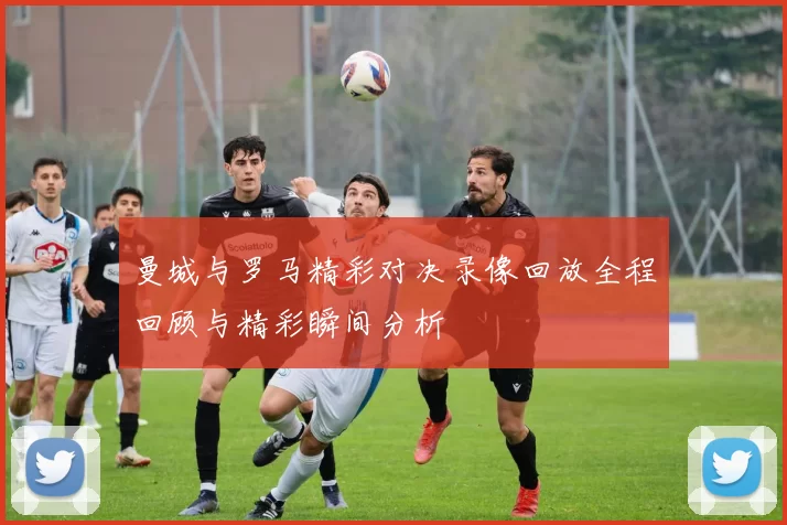 曼城与罗马精彩对决录像回放全程回顾与精彩瞬间分析