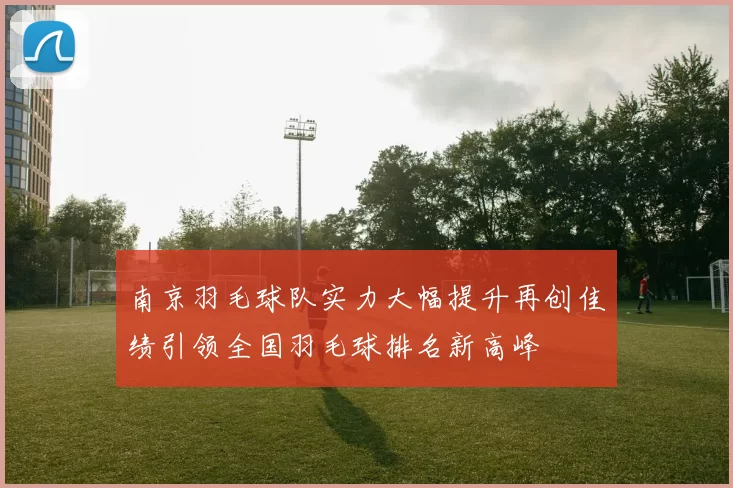南京羽毛球队实力大幅提升再创佳绩引领全国羽毛球排名新高峰