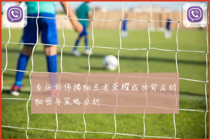 专访刘伟揭秘王者荣耀成功背后的秘密与策略分析
