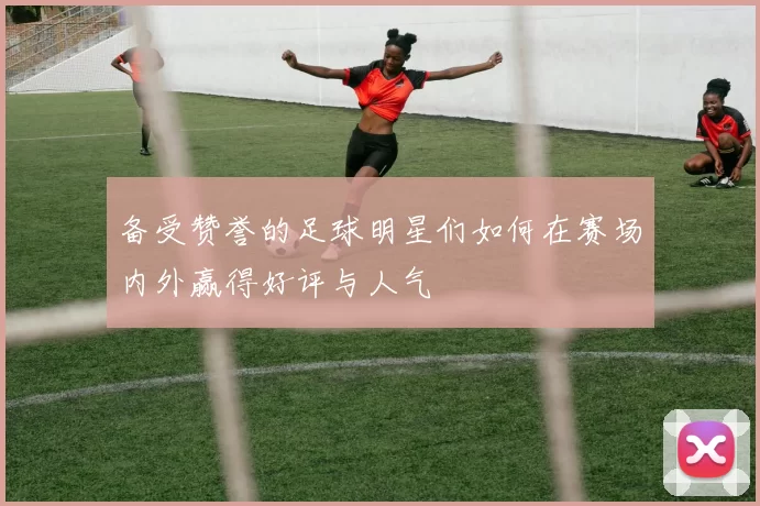 备受赞誉的足球明星们如何在赛场内外赢得好评与人气