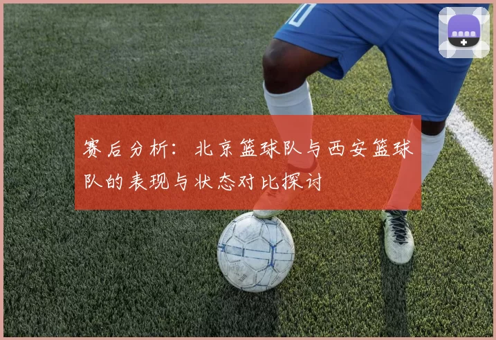 赛后分析：北京篮球队与西安篮球队的表现与状态对比探讨