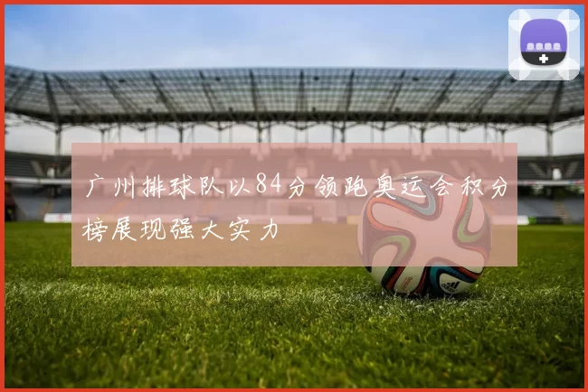 广州排球队以84分领跑奥运会积分榜展现强大实力