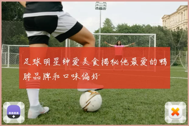 足球明星钟爱美食揭秘他最爱的鸭脖品牌和口味偏好