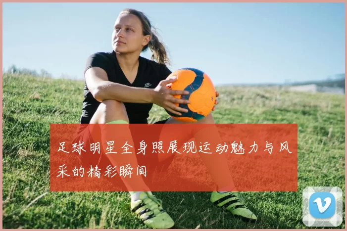 足球明星全身照展现运动魅力与风采的精彩瞬间