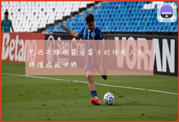 巴西足球明星卡雷卡的传奇人生与辉煌成就回顾