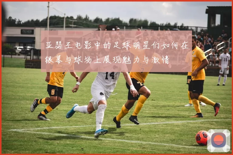亚瑟王电影中的足球明星们如何在银幕与球场上展现魅力与激情