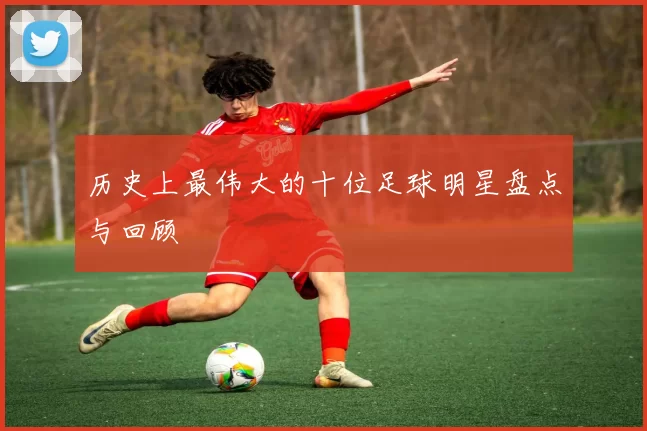 历史上最伟大的十位足球明星盘点与回顾