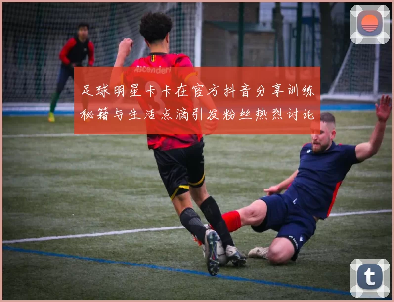 足球明星卡卡在官方抖音分享训练秘籍与生活点滴引发粉丝热烈讨论