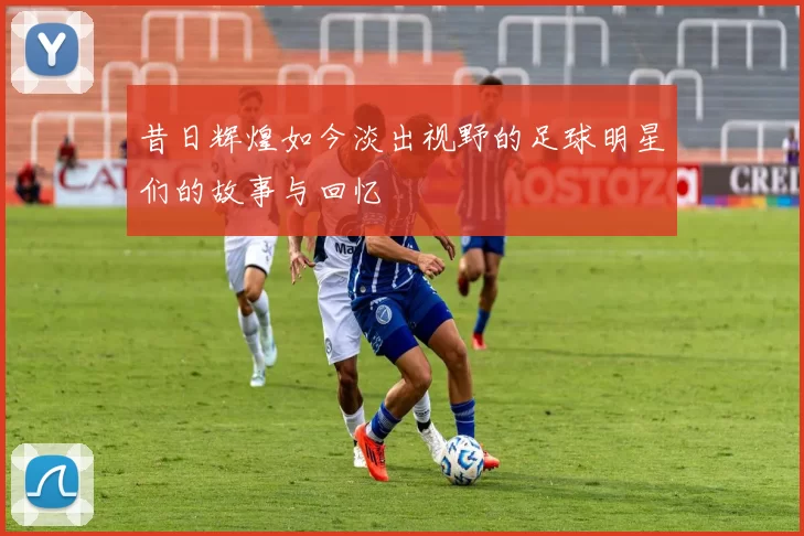 昔日辉煌如今淡出视野的足球明星们的故事与回忆