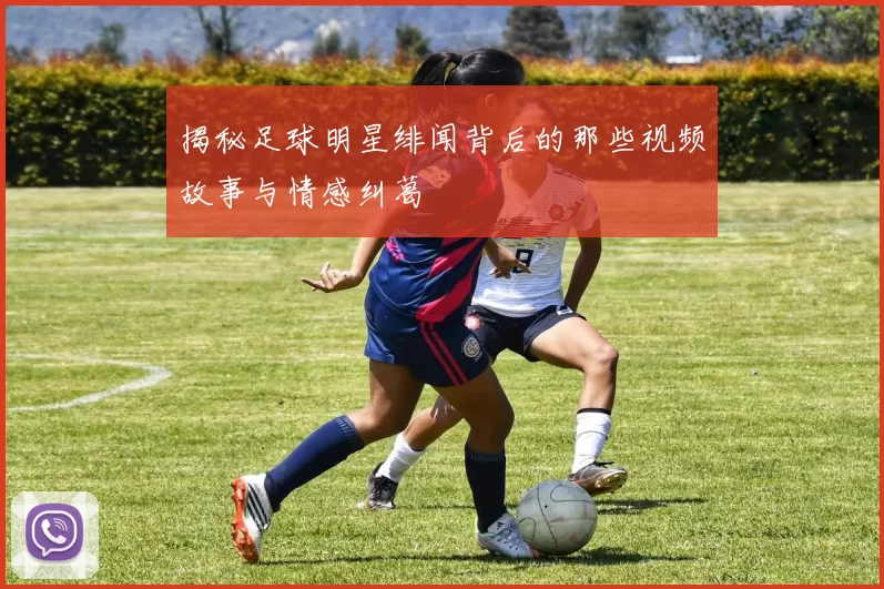 揭秘足球明星绯闻背后的那些视频故事与情感纠葛