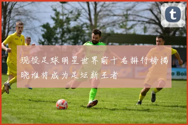 现役足球明星世界前十名排行榜揭晓谁将成为足坛新王者