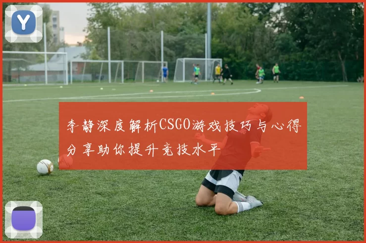 李静深度解析CSGO游戏技巧与心得分享助你提升竞技水平