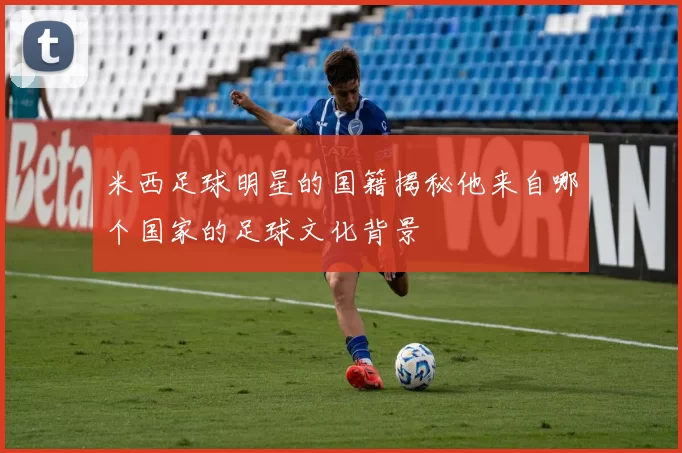 米西足球明星的国籍揭秘他来自哪个国家的足球文化背景