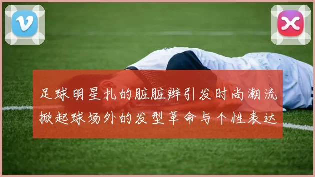 足球明星扎的脏脏辫引发时尚潮流掀起球场外的发型革命与个性表达