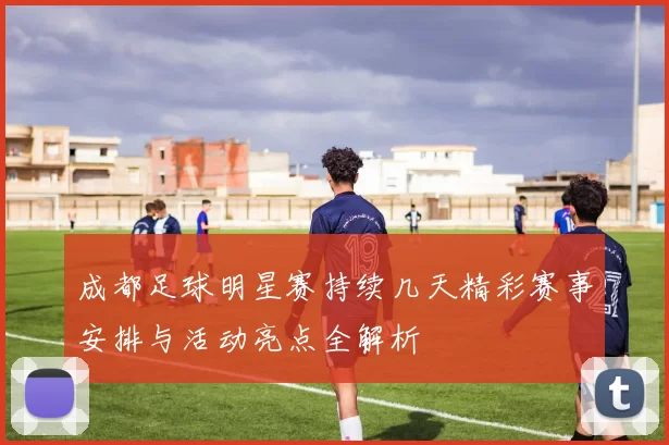 成都足球明星赛持续几天精彩赛事安排与活动亮点全解析