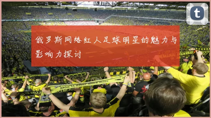 俄罗斯网络红人足球明星的魅力与影响力探讨
