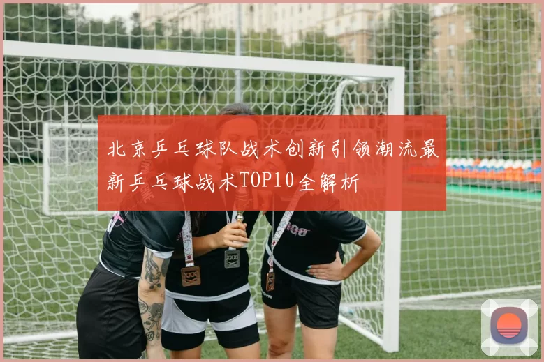 北京乒乓球队战术创新引领潮流最新乒乓球战术TOP10全解析