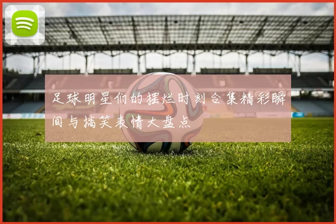 足球明星们的摆烂时刻合集精彩瞬间与搞笑表情大盘点
