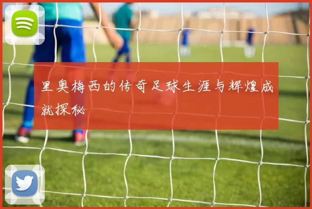 里奥梅西的传奇足球生涯与辉煌成就探秘