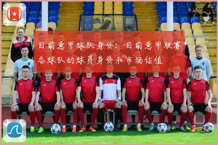 目前意甲球队身价：目前意甲联赛各球队的球员身价和市场估值
