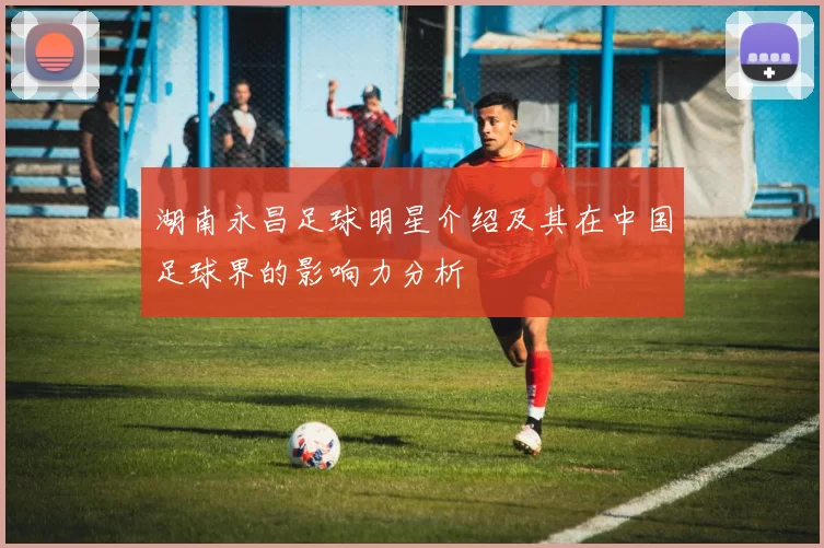湖南永昌足球明星介绍及其在中国足球界的影响力分析