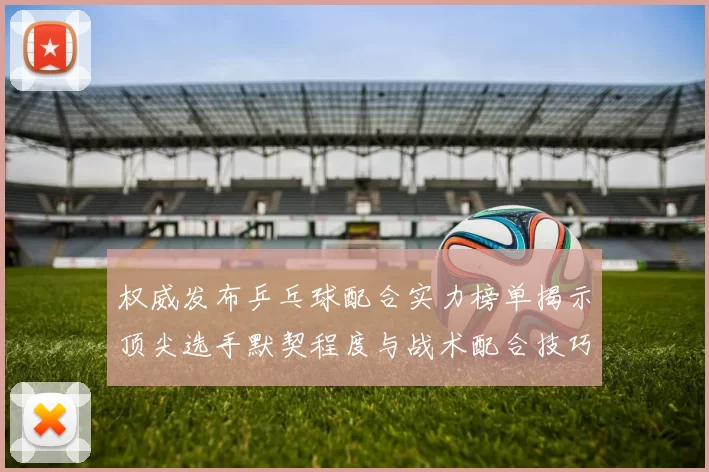 权威发布乒乓球配合实力榜单揭示顶尖选手默契程度与战术配合技巧