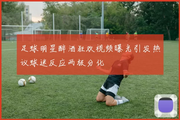 足球明星醉酒狂欢视频曝光引发热议球迷反应两极分化