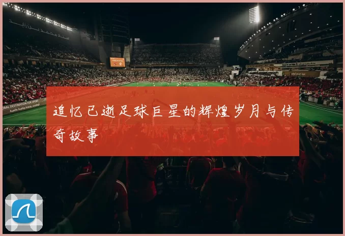 追忆已逝足球巨星的辉煌岁月与传奇故事
