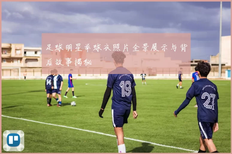 足球明星举球衣照片全景展示与背后故事揭秘