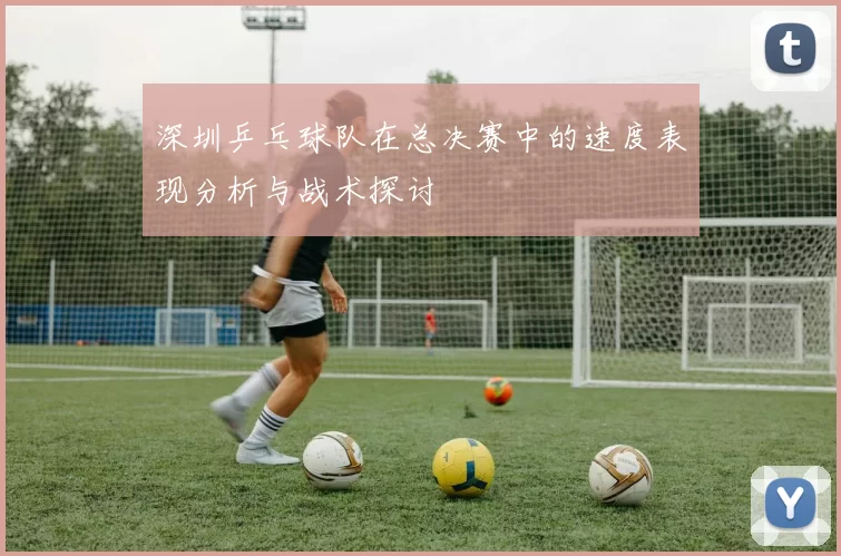 深圳乒乓球队在总决赛中的速度表现分析与战术探讨