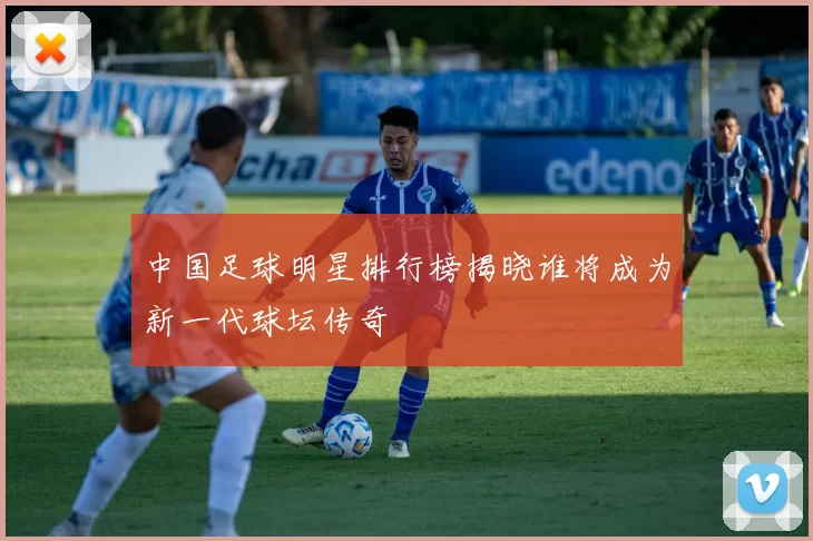 中国足球明星排行榜揭晓谁将成为新一代球坛传奇