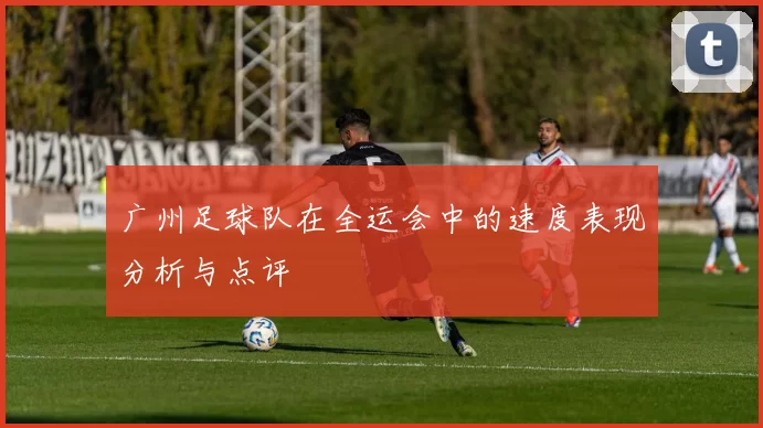 广州足球队在全运会中的速度表现分析与点评