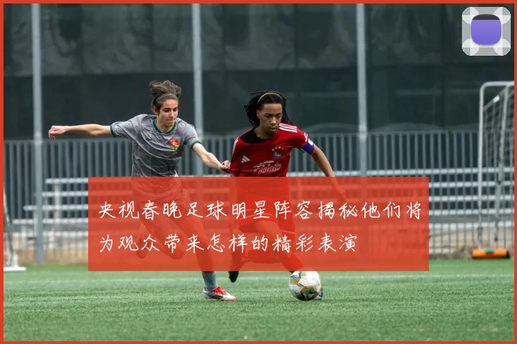 央视春晚足球明星阵容揭秘他们将为观众带来怎样的精彩表演