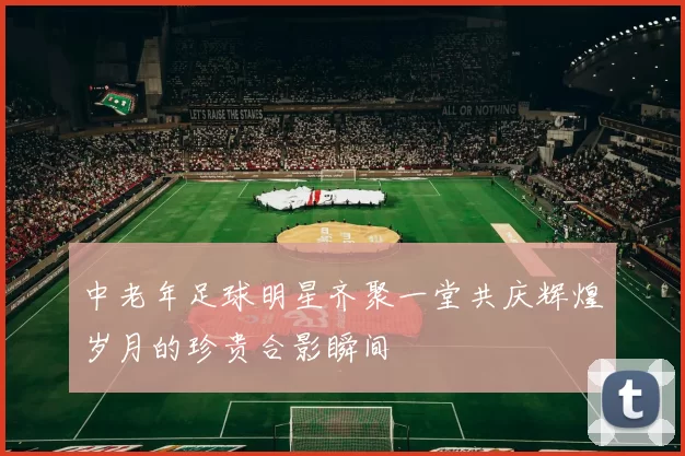 中老年足球明星齐聚一堂共庆辉煌岁月的珍贵合影瞬间